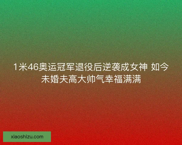 1米46奥运冠军退役后逆袭成女神 如今未婚夫高大帅气幸福满满