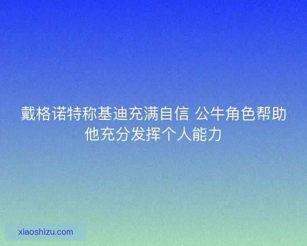 戴格诺特称基迪充满自信 公牛角色帮助他充分发挥个人能力