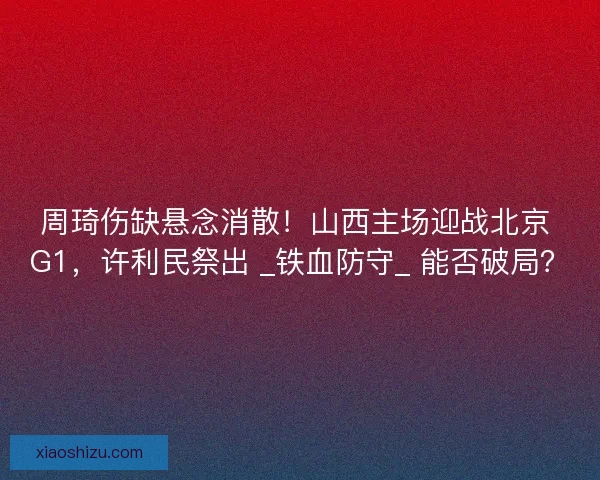 周琦伤缺悬念消散！山西主场迎战北京 G1，许利民祭出 _铁血防守_ 能否破局？
