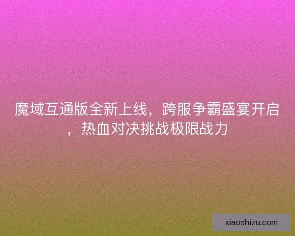 魔域互通版全新上线，跨服争霸盛宴开启，热血对决挑战极限战力