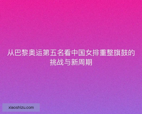 从巴黎奥运第五名看中国女排重整旗鼓的挑战与新周期