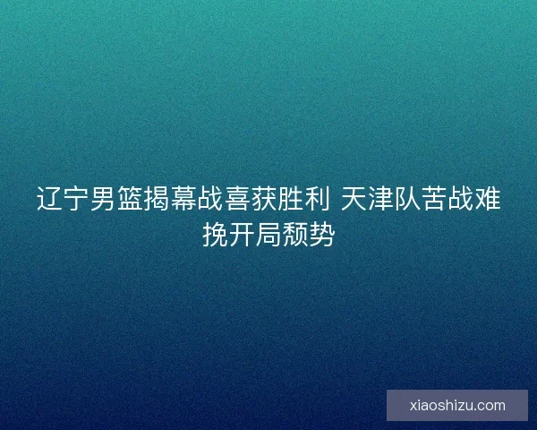 辽宁男篮揭幕战喜获胜利 天津队苦战难挽开局颓势