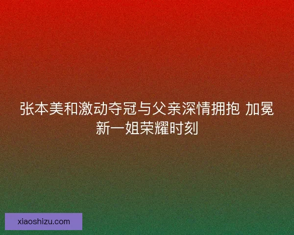 张本美和激动夺冠与父亲深情拥抱 加冕新一姐荣耀时刻