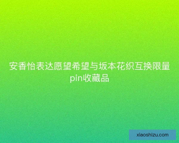 安香怡表达愿望希望与坂本花织互换限量pin收藏品