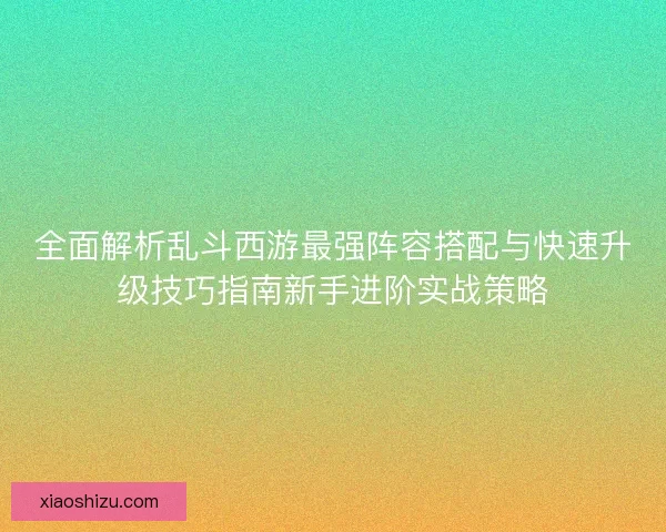 全面解析乱斗西游最强阵容搭配与快速升级技巧指南新手进阶实战策略